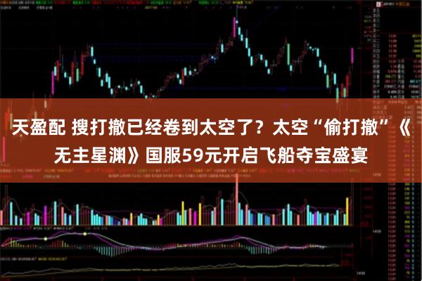 天盈配 搜打撤已经卷到太空了？太空“偷打撤”《无主星渊》国服59元开启飞船夺宝盛宴