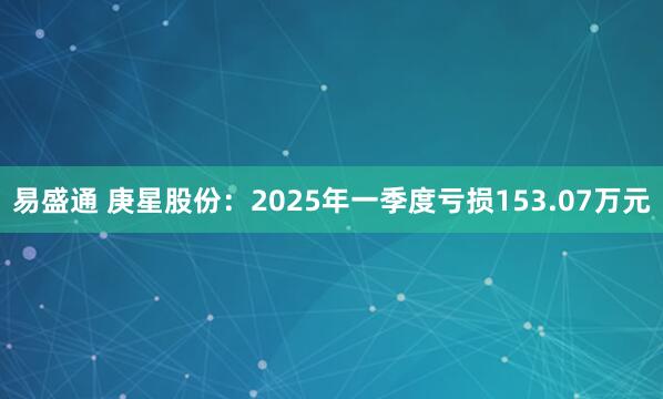 易盛通 庚星股份：2025年一季度亏损153.07万元