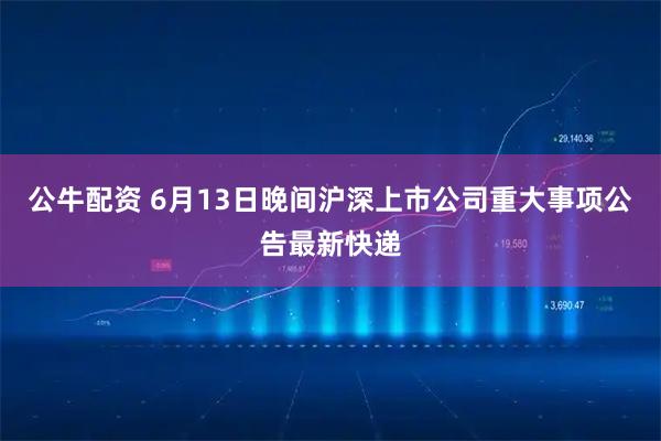 公牛配资 6月13日晚间沪深上市公司重大事项公告最新快递