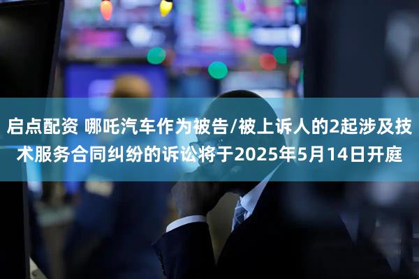 启点配资 哪吒汽车作为被告/被上诉人的2起涉及技术服务合同纠纷的诉讼将于2025年5月14日开庭