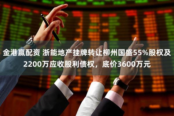 金港赢配资 浙能地产挂牌转让柳州国盛55%股权及2200万应收股利债权，底价3600万元
