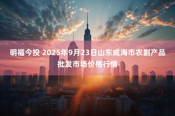 明福今投 2025年9月23日山东威海市农副产品批发市场价格行情