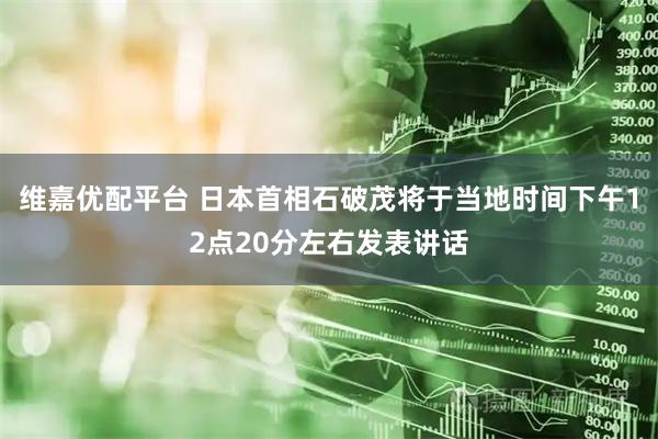 维嘉优配平台 日本首相石破茂将于当地时间下午12点20分左右发表讲话