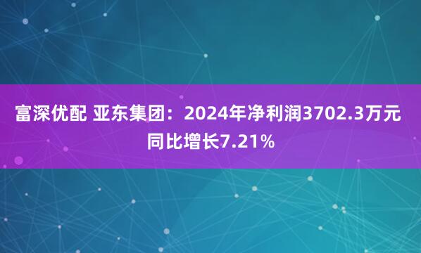 富深优配 亚东集团：2024年净利润3702.3万元 同比增长7.21%