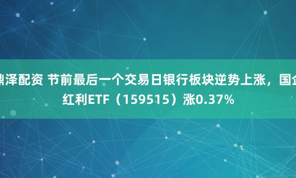 鼎泽配资 节前最后一个交易日银行板块逆势上涨，国企红利ETF（159515）涨0.37%