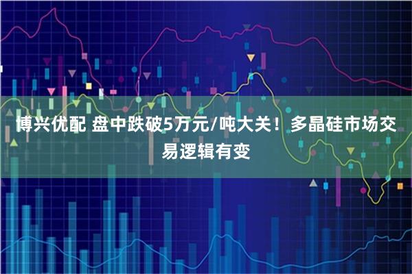 博兴优配 盘中跌破5万元/吨大关！多晶硅市场交易逻辑有变