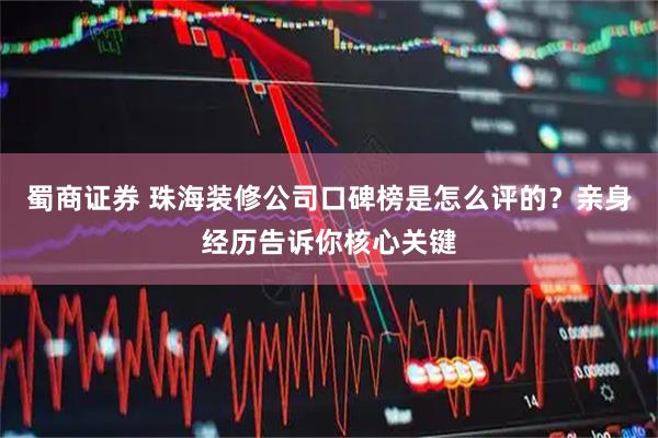 蜀商证券 珠海装修公司口碑榜是怎么评的？亲身经历告诉你核心关键