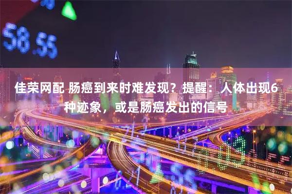 佳荣网配 肠癌到来时难发现？提醒：人体出现6种迹象，或是肠癌发出的信号