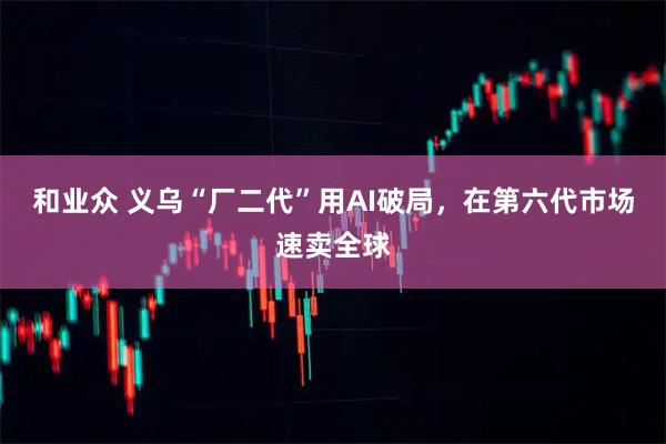 和业众 义乌“厂二代”用AI破局，在第六代市场速卖全球